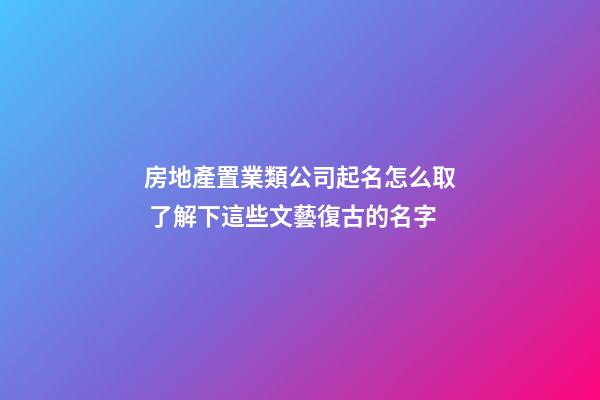 房地產置業類公司起名怎么取 了解下這些文藝復古的名字-第1張-公司起名-玄機派